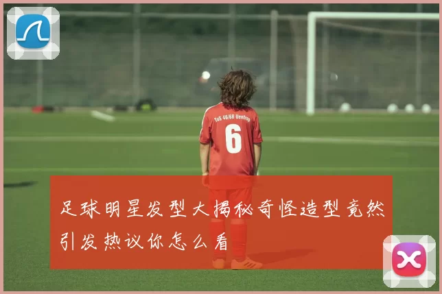 足球明星发型大揭秘奇怪造型竟然引发热议你怎么看
