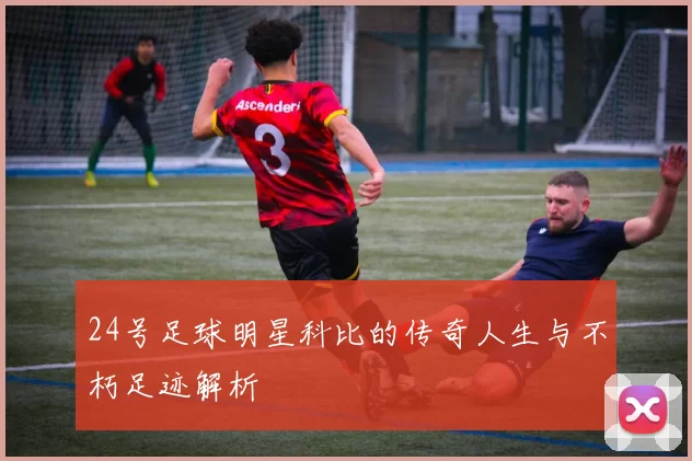 24号足球明星科比的传奇人生与不朽足迹解析