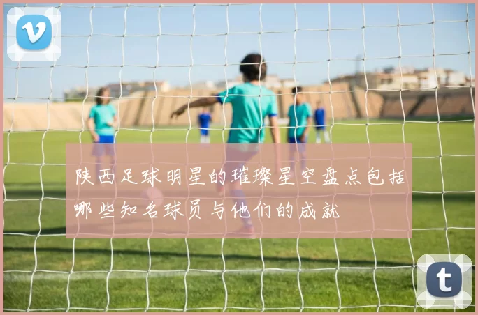 陕西足球明星的璀璨星空盘点包括哪些知名球员与他们的成就