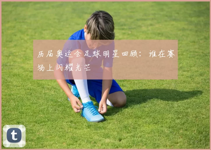 历届奥运会足球明星回顾：谁在赛场上闪耀光芒