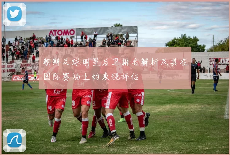 朝鲜足球明星后卫排名解析及其在国际赛场上的表现评估