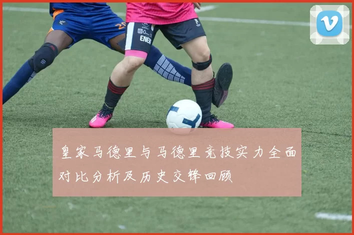 皇家马德里与马德里竞技实力全面对比分析及历史交锋回顾