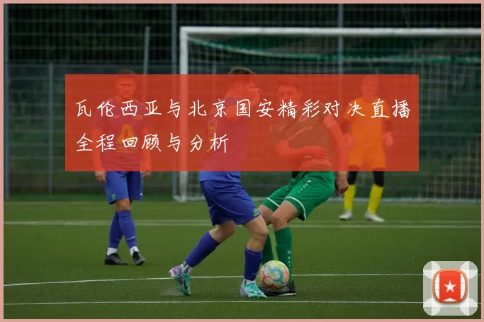 瓦伦西亚与北京国安精彩对决直播全程回顾与分析