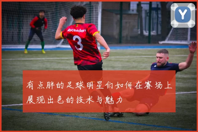 有点胖的足球明星们如何在赛场上展现出色的技术与魅力