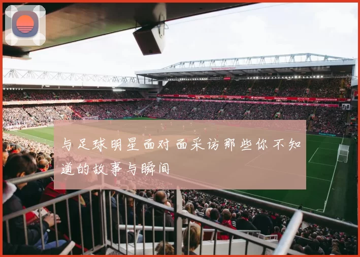 与足球明星面对面采访那些你不知道的故事与瞬间