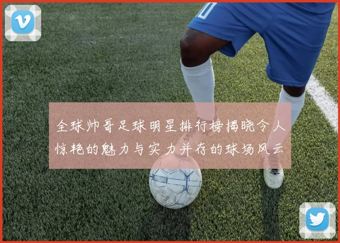 全球帅哥足球明星排行榜揭晓令人惊艳的魅力与实力并存的球场风云人物