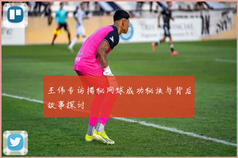 王伟专访揭秘网球成功秘诀与背后故事探讨