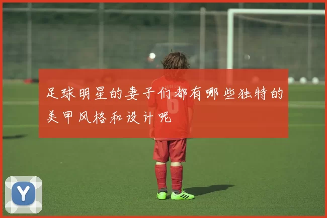 足球明星的妻子们都有哪些独特的美甲风格和设计呢