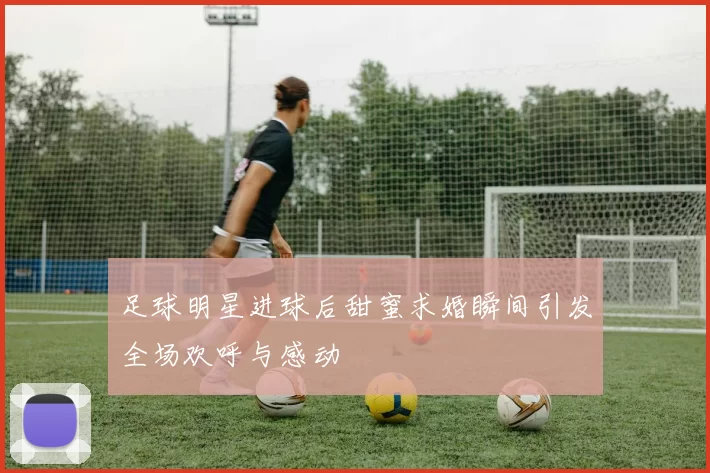 足球明星进球后甜蜜求婚瞬间引发全场欢呼与感动