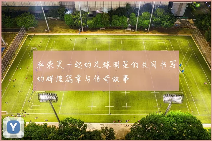 和荣昊一起的足球明星们共同书写的辉煌篇章与传奇故事