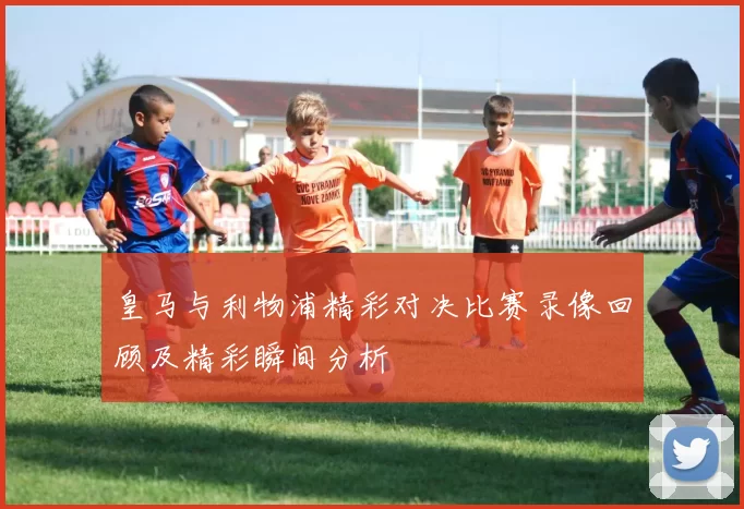 皇马与利物浦精彩对决比赛录像回顾及精彩瞬间分析