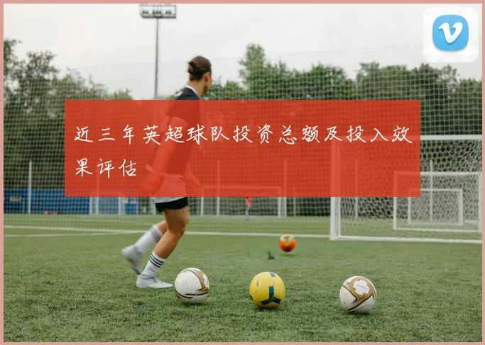 近三年英超球队投资总额及投入效果评估