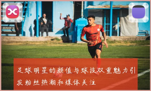 足球明星的颜值与球技双重魅力引发粉丝热潮和媒体关注