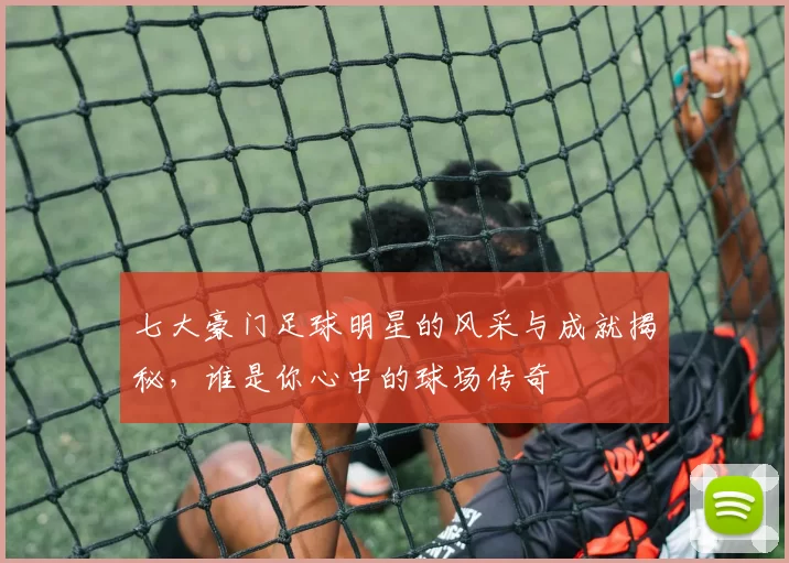 七大豪门足球明星的风采与成就揭秘，谁是你心中的球场传奇