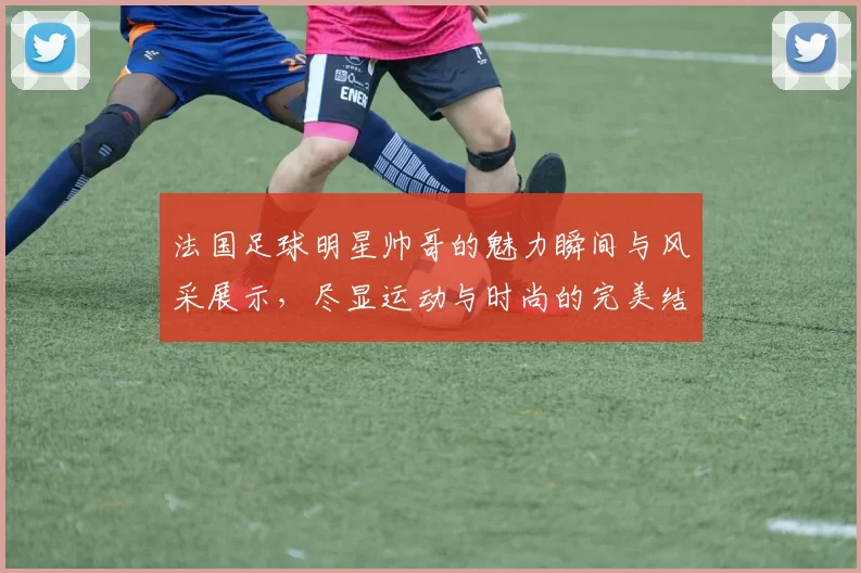 法国足球明星帅哥的魅力瞬间与风采展示，尽显运动与时尚的完美结合