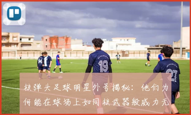 核弹头足球明星外号揭秘：他们为何能在球场上如同核武器般威力无比