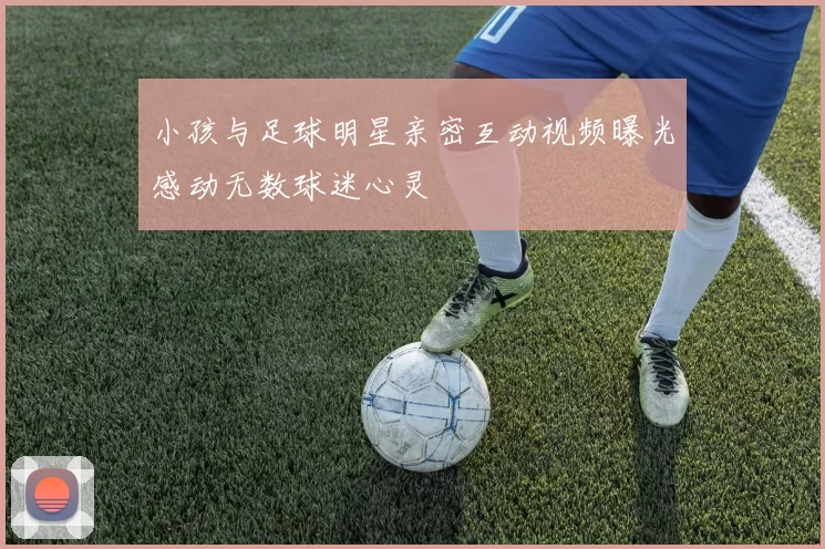 小孩与足球明星亲密互动视频曝光感动无数球迷心灵