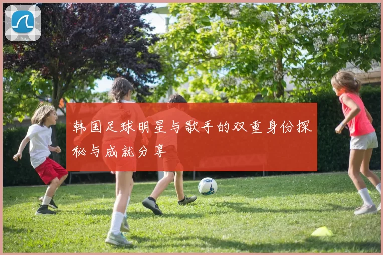 韩国足球明星与歌手的双重身份探秘与成就分享