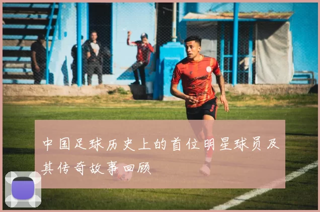 中国足球历史上的首位明星球员及其传奇故事回顾