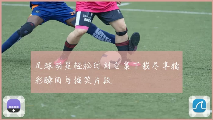 足球明星轻松时刻合集下载尽享精彩瞬间与搞笑片段