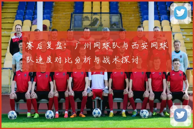 赛后复盘：广州网球队与西安网球队速度对比分析与战术探讨