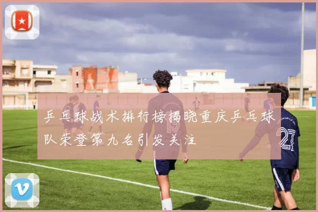 乒乓球战术排行榜揭晓重庆乒乓球队荣登第九名引发关注