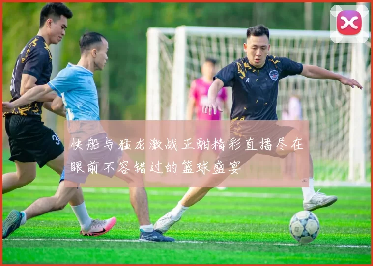 快船与猛龙激战正酣精彩直播尽在眼前不容错过的篮球盛宴