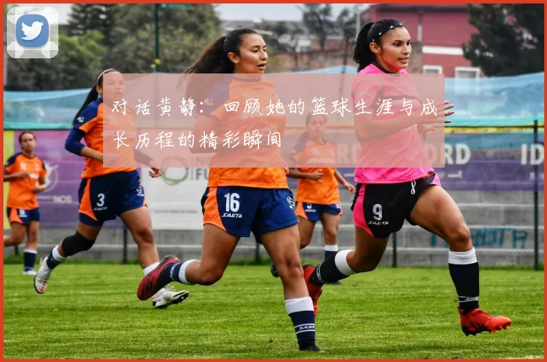 对话黄静：回顾她的篮球生涯与成长历程的精彩瞬间