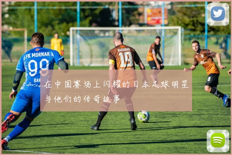 在中国赛场上闪耀的日本足球明星与他们的传奇故事