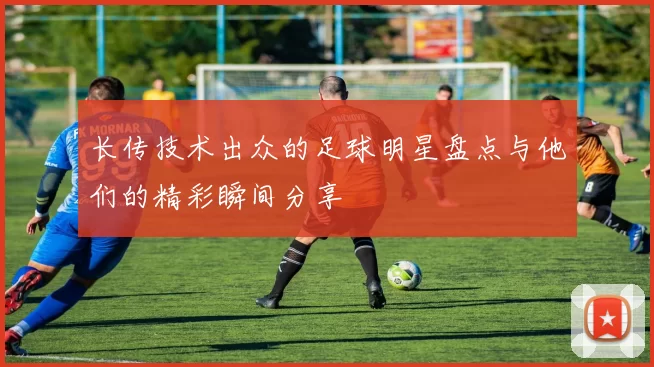 长传技术出众的足球明星盘点与他们的精彩瞬间分享