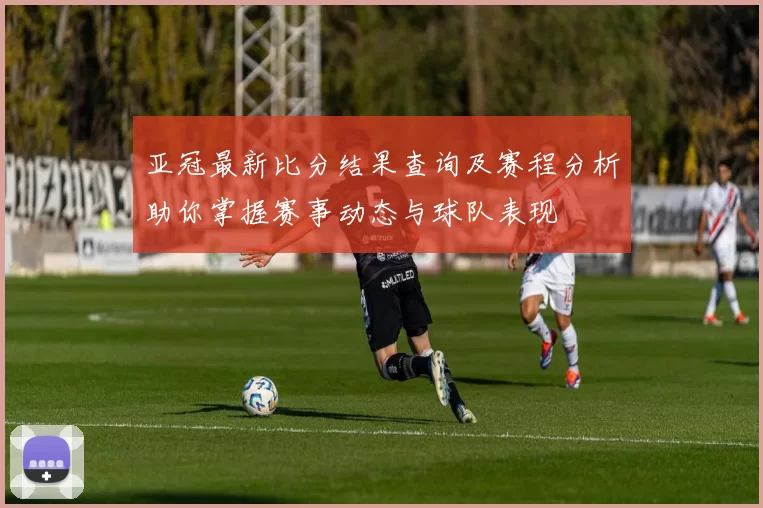 亚冠最新比分结果查询及赛程分析助你掌握赛事动态与球队表现