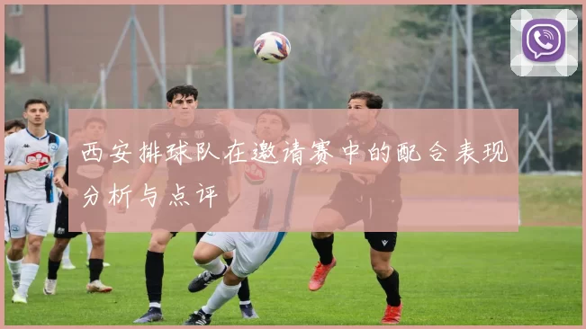 西安排球队在邀请赛中的配合表现分析与点评