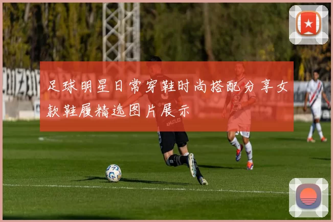 足球明星日常穿鞋时尚搭配分享女款鞋履精选图片展示
