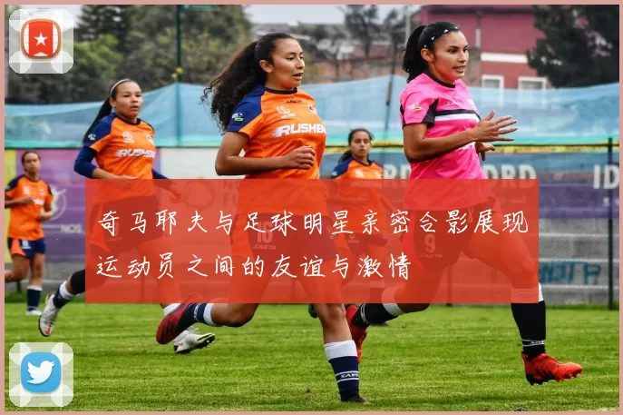 奇马耶夫与足球明星亲密合影展现运动员之间的友谊与激情