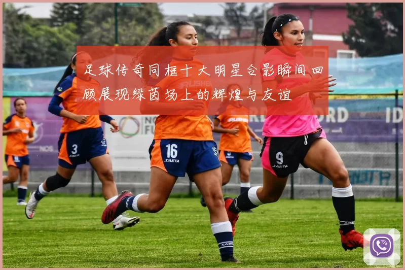 足球传奇同框十大明星合影瞬间回顾展现绿茵场上的辉煌与友谊