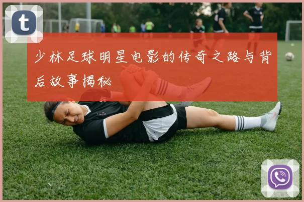 少林足球明星电影的传奇之路与背后故事揭秘