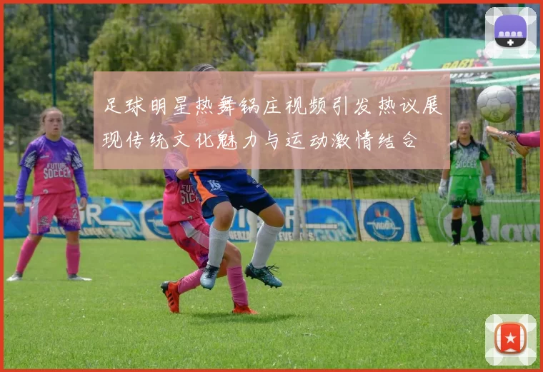足球明星热舞锅庄视频引发热议展现传统文化魅力与运动激情结合