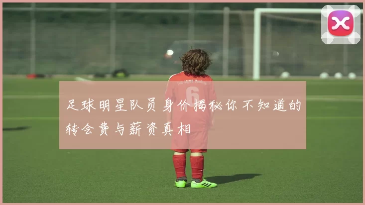 足球明星队员身价揭秘你不知道的转会费与薪资真相