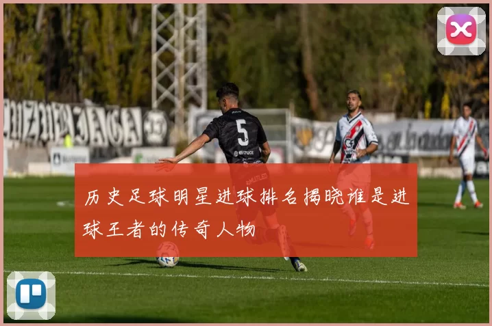 历史足球明星进球排名揭晓谁是进球王者的传奇人物