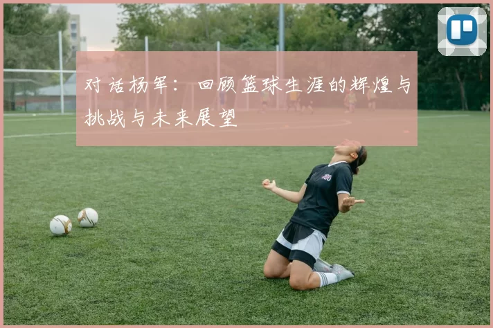 对话杨军：回顾篮球生涯的辉煌与挑战与未来展望