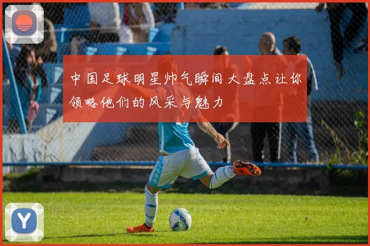 中国足球明星帅气瞬间大盘点让你领略他们的风采与魅力
