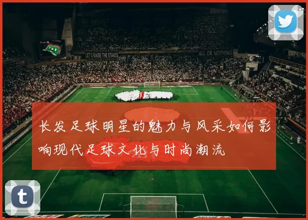 长发足球明星的魅力与风采如何影响现代足球文化与时尚潮流