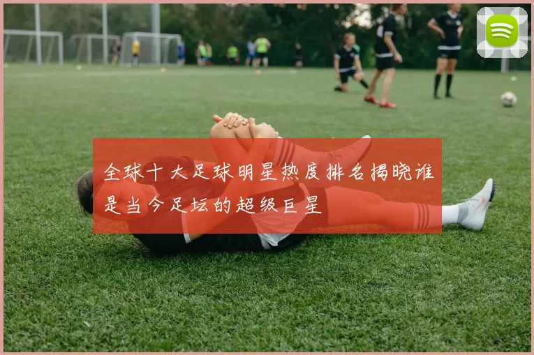全球十大足球明星热度排名揭晓谁是当今足坛的超级巨星