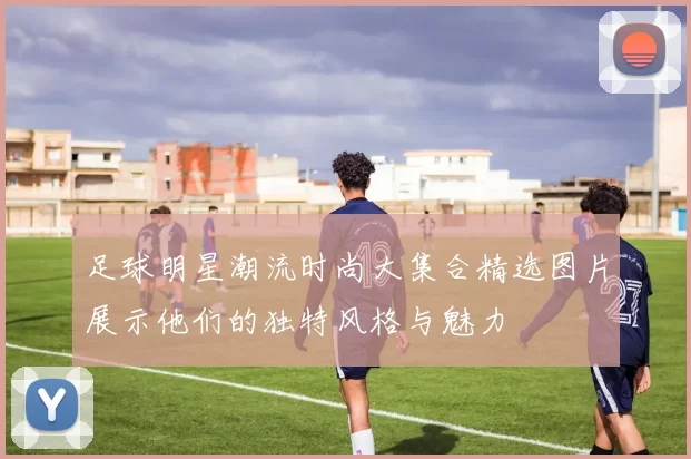 足球明星潮流时尚大集合精选图片展示他们的独特风格与魅力