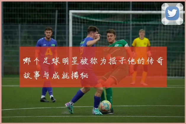 哪个足球明星被称为摇子他的传奇故事与成就揭秘