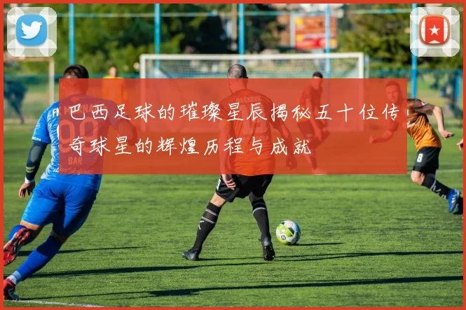 巴西足球的璀璨星辰揭秘五十位传奇球星的辉煌历程与成就