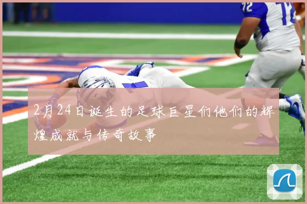 2月24日诞生的足球巨星们他们的辉煌成就与传奇故事