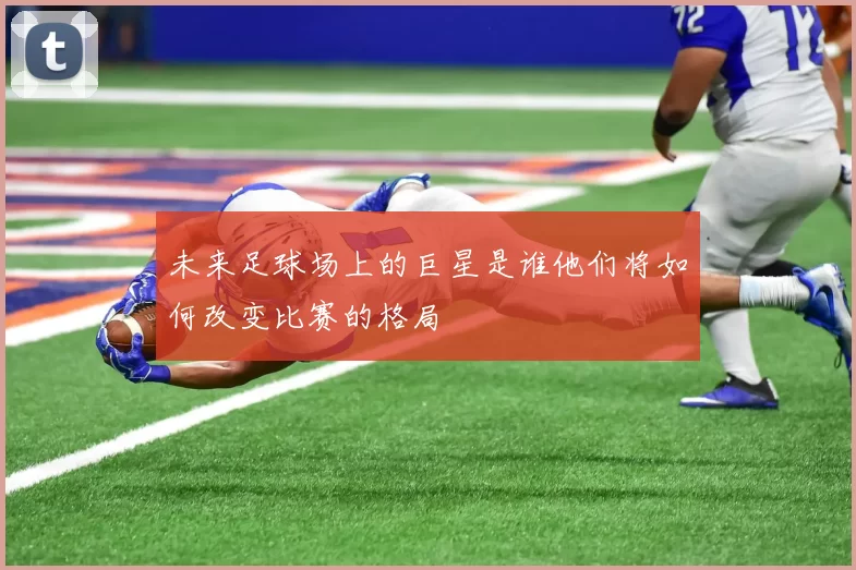 未来足球场上的巨星是谁他们将如何改变比赛的格局