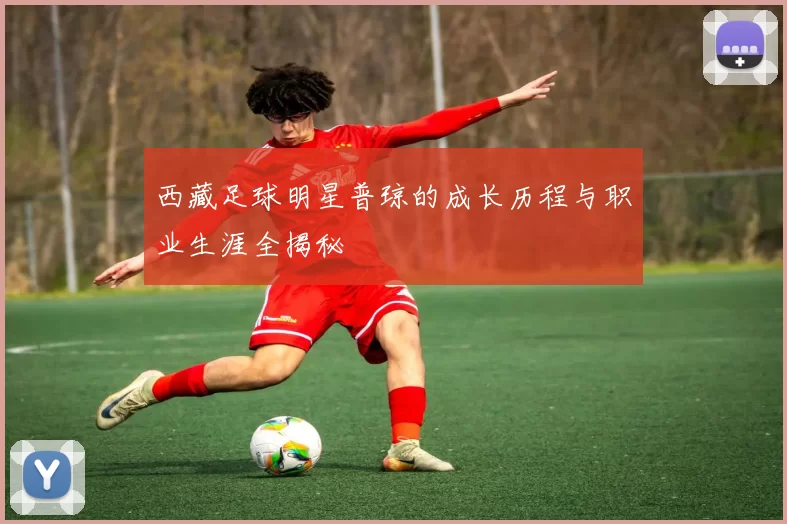 西藏足球明星普琼的成长历程与职业生涯全揭秘