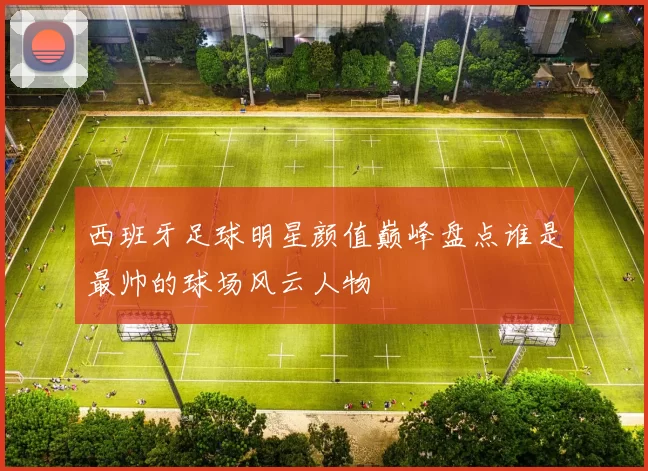 西班牙足球明星颜值巅峰盘点谁是最帅的球场风云人物